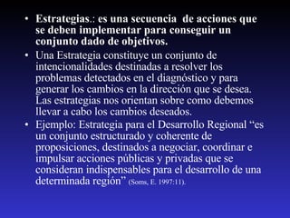 Estrategias .:  es una secuencia  de acciones que se deben implementar para conseguir un conjunto dado de objetivos.   Una Estrategia constituye un conjunto de intencionalidades destinadas a resolver los problemas detectados en el diagnóstico y para generar los cambios en la dirección que se desea. Las estrategias nos orientan sobre como debemos llevar a cabo los cambios deseados.  Ejemplo: Estrategia para el Desarrollo Regional “es un conjunto estructurado y coherente de proposiciones, destinados a negociar, coordinar e impulsar acciones públicas y privadas que se consideran indispensables para el desarrollo de una determinada región”  (Soms, E. 1997:11). 