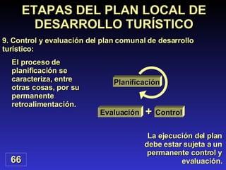 66 ETAPAS DEL PLAN LOCAL DE DESARROLLO TURÍSTICO 9. Control y evaluación del plan comunal de desarrollo turístico: La ejecución del plan debe estar sujeta a un permanente control y evaluación. El proceso de planificación se caracteriza, entre otras cosas, por su permanente retroalimentación. Planificación Evaluación Control + 