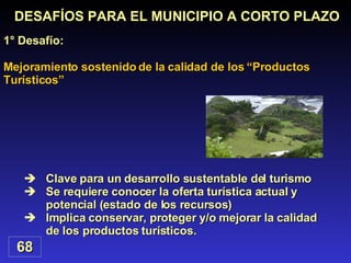 Mejoramiento sostenido de la calidad de los “Productos Turísticos”  Clave para un desarrollo sustentable del turismo Se requiere conocer la oferta turística actual y potencial (estado de los recursos) Implica conservar, proteger y/o mejorar la calidad de los productos turísticos. DESAFÍOS PARA EL MUNICIPIO A CORTO PLAZO 1° Desafío: 68 