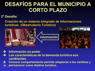 Creación de un sistema integrado de informaciones turísticas  (Observatorio Turístico) Información es poder Las características de la demanda turística son cambiantes. Conocer comportamiento permite adaptarse a los cambios y permanecer como destino turístico. DESAFÍOS PARA EL MUNICIPIO A CORTO PLAZO 2° Desafío: 69 Información 