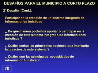 Participar en la creación de un sistema integrado de informaciones turísticas DESAFÍOS PARA EL MUNICIPIO A CORTO PLAZO 2° Desafío  (Cont.): 70 ¿ De qué manera podemos aportar o participar en la creación de este sistema integrado de informaciones turísticas ? ¿ Cuáles serían las principales acciones que implicaría la creación de este sistema ? ¿ Cuáles son las principales  necesidades de información turística ? 