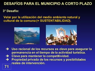 Uso racional de los recursos es clave para asegurar la permanencia en el tiempo de la actividad turística. Clave para mantener la competitividad. Propiedad privada de los recursos y posibilidades reales de intervención. Velar por la utilización del medio ambiente natural y cultural de la comuna (= SUSTENTABILIDAD). DESAFÍOS PARA EL MUNICIPIO A CORTO PLAZO 3° Desafío: 71 