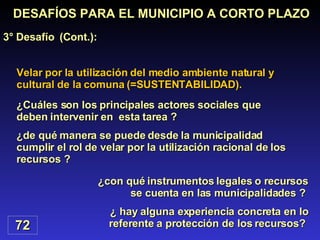 Velar por la utilización del medio ambiente natural y cultural de la comuna (=SUSTENTABILIDAD). DESAFÍOS PARA EL MUNICIPIO A CORTO PLAZO 3° Desafío  (Cont.): 72 ¿con qué instrumentos legales o recursos se cuenta en las municipalidades ?  ¿ hay alguna experiencia concreta en lo referente a protección de los recursos?  ¿Cuáles son los principales actores sociales que deben intervenir en  esta tarea ? ¿de qué manera se puede desde la municipalidad cumplir el rol de velar por la utilización racional de los recursos ? 