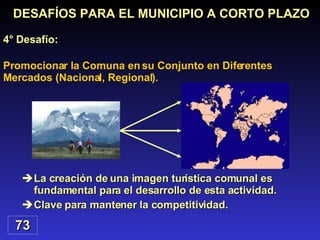La creación de una imagen turística comunal es fundamental para el desarrollo de esta actividad. Clave para mantener la competitividad. Promocionar la Comuna en su Conjunto en Diferentes Mercados (Nacional, Regional). DESAFÍOS PARA EL MUNICIPIO A CORTO PLAZO 4° Desafío: 73 