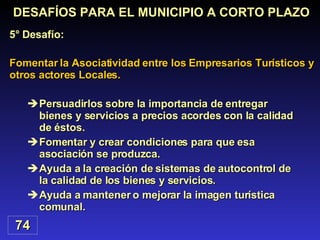 Persuadirlos sobre la importancia de entregar bienes y servicios a precios acordes con la calidad de éstos. Fomentar y crear condiciones para que esa asociación se produzca. Ayuda a la creación de sistemas de autocontrol de la calidad de los bienes y servicios. Ayuda a mantener o mejorar la imagen turística comunal. Fomentar la Asociatividad entre los Empresarios Turísticos y otros actores Locales. DESAFÍOS PARA EL MUNICIPIO A CORTO PLAZO 5° Desafío: 74 