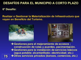 Gestiones para el mejoramiento de accesos ; construcción de rutas y puentes, pavimentación. Gestiones para la instalación de servicios básicos (agua potable; alcantarillado; electricidad; etc.) Otros servicios privados (bancos, comercios, etc.) Realizar o Gestionar la Materialización de Infraestructura que vayan en Beneficio del Turismo. DESAFÍOS PARA EL MUNICIPIO A CORTO PLAZO 6° Desafío: 75 