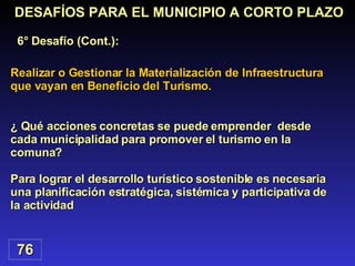 ¿ Qué acciones concretas se puede emprender  desde cada municipalidad para promover el turismo en la comuna? Para lograr el desarrollo turístico sostenible es necesaria una planificación estratégica, sistémica y participativa de la actividad Realizar o Gestionar la Materialización de Infraestructura que vayan en Beneficio del Turismo. DESAFÍOS PARA EL MUNICIPIO A CORTO PLAZO 6° Desafío (Cont.): 76 