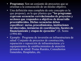 Programas : Son un conjunto de proyectos que se orientan a la consecución de un mismo objetivo.  Una definición mas completa de este concepto es la que propone), en la que plantea que  "los programas expresan secuencias correlacionadas de proyectos y acciones que responden a objetivos de desarrollo preestablecidos. Dichas secuencias deben especificar: metas, procedimientos, instituciones involucradas, instancias de coordinación, fuentes de financiamiento y etapas de ejecución" . (E. Soms (1994:40) Ejemplo:  Programa de inversión en infraestructura de salud: Conjunto de proyectos de construcción, reparación o reposición de infraestructuras y/o equipamientos de establecimientos de atención primaria de salud: Postas Rurales, Consultorios Generales, Hospitales, etc.  