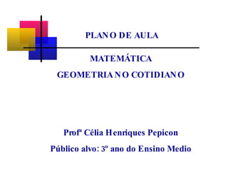 MATEMÁTICA GEOMETRIA   NO COTIDIANO Profª Célia Henriques Pepicon Público alvo: 3º ano do Ensino Medio PLANO DE AULA 