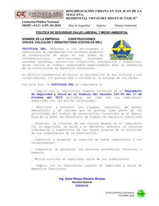 REHABILITACIÓN URBANA EN SAN JUAN DE LA
MAGUANA,
RESIDENCIAL VISTAS DEL RIO EN SU FASE II”
Licitación Pública Nacional
MOPC--CCC- LPN -01-2018 -Plan de Seguridad -Higiene -Manejo Ambiental
Firma Consultora Contratante
6 DE ABRIL 2018
POLITICA DE SEGURIDAD SALUD LABORAL Y MEDIO AMBIENTAL
NOMBRE DE LA EMPRESA: CONSTRUCCIONES
CIVILES, CALCULOS Y ARQUITECTURA (COCIVILCA SRL)
COCIVILCA SRL, dedicada a las actividades y
operaciones de implementar los procesos modernos
de construcción de obras en sus fases de
infraestructuras, edificaciones, vialidad,
sistemas potables, sanitarios, eléctricos, energéticos e hidráulico,
quien realiza un trabajo responsable especialmente para la industria
de la construcción de Republica Dominicana.
Su objetivo fundamental es buscar la satisfacción de sus clientes y sus
colaboradores, con puntualidad y calidad en la entrega de sus obras.
Con este fin, la COCIVILCA SRL se compromete a:
Cumplir con la legislación vigente contenida en el Reglamento
de Seguridad y Salud en el Trabajo del Decreto 522-06 del 17 de
Octubre del 2015 aplicable, así como con los compromisos
adquiridos con las partes interesadas.
Gestionar y prevenir los riesgos, laborales, de salud,
ambientales y de calidad que se generan como parte de las
actividades del trabajo de construcción, contenidos en el Manual
Guía de la DGHSI del Ministerio de Trabajo de Republica Dominicana
Promover, la creación de una cultura basada en el compromiso
con la seguridad, la salud y el ambiente, mediante la continua
información y supervisión de las tareas propias de la ejecución
de los trabajadores de la construcción.
Comunicar y promover la adopción de estos compromisos a sus
colaboradores.
Compromiso de optimizar los recursos económicos, técnicos, y
humanos.
Mejora continua en seguridad, salud de los trabajadores
Cumplir con la legislación vigente en Seguridad y Salud de
Republica Dominicana.
Ing. Cesar Roque Rosario Álvarez
Gerente General
COCIVILCA
 