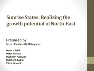 Sunrise States: Realizing the
growth potential of North-East
Prepared by
Team – PleaSure (MDI Gurgaon)
Devesh Saini
Harsh Mathur
Dushyant Agarwal
Shashank Gupta
Vibhash Joshi
 