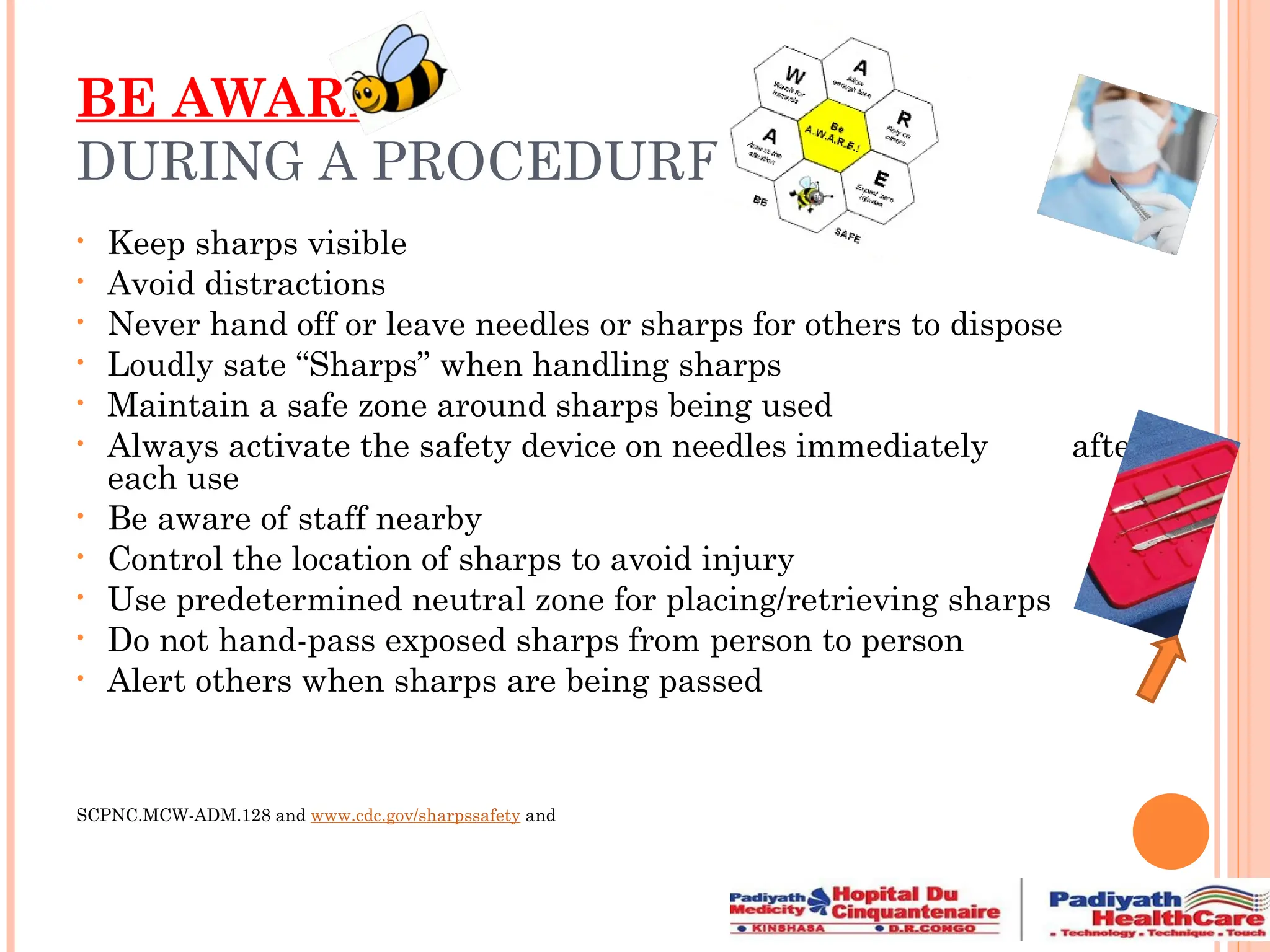 BE AWARE
DURING A PROCEDURE
• Keep sharps visible
• Avoid distractions
• Never hand off or leave needles or sharps for others to dispose
• Loudly sate “Sharps” when handling sharps
• Maintain a safe zone around sharps being used
• Always activate the safety device on needles immediately after
each use
• Be aware of staff nearby
• Control the location of sharps to avoid injury
• Use predetermined neutral zone for placing/retrieving sharps
• Do not hand-pass exposed sharps from person to person
• Alert others when sharps are being passed
SCPNC.MCW-ADM.128 and www.cdc.gov/sharpssafety and
 