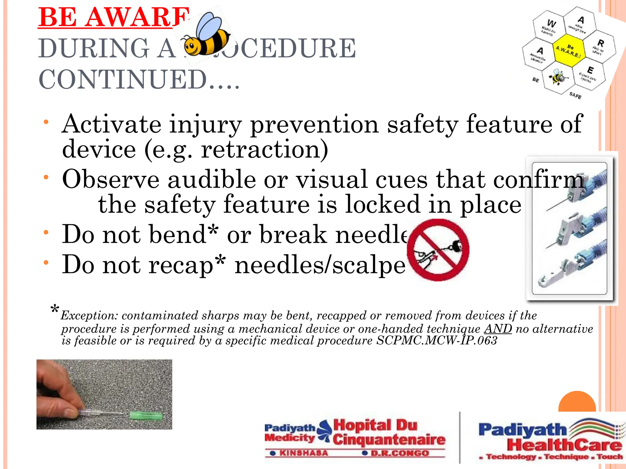 BE AWARE
DURING A PROCEDURE
CONTINUED….
• Activate injury prevention safety feature of
device (e.g. retraction)
• Observe audible or visual cues that confirm
the safety feature is locked in place
• Do not bend* or break needles
• Do not recap* needles/scalpels
*Exception: contaminated sharps may be bent, recapped or removed from devices if the
procedure is performed using a mechanical device or one-handed technique AND no alternative
is feasible or is required by a specific medical procedure SCPMC.MCW-IP.063
 