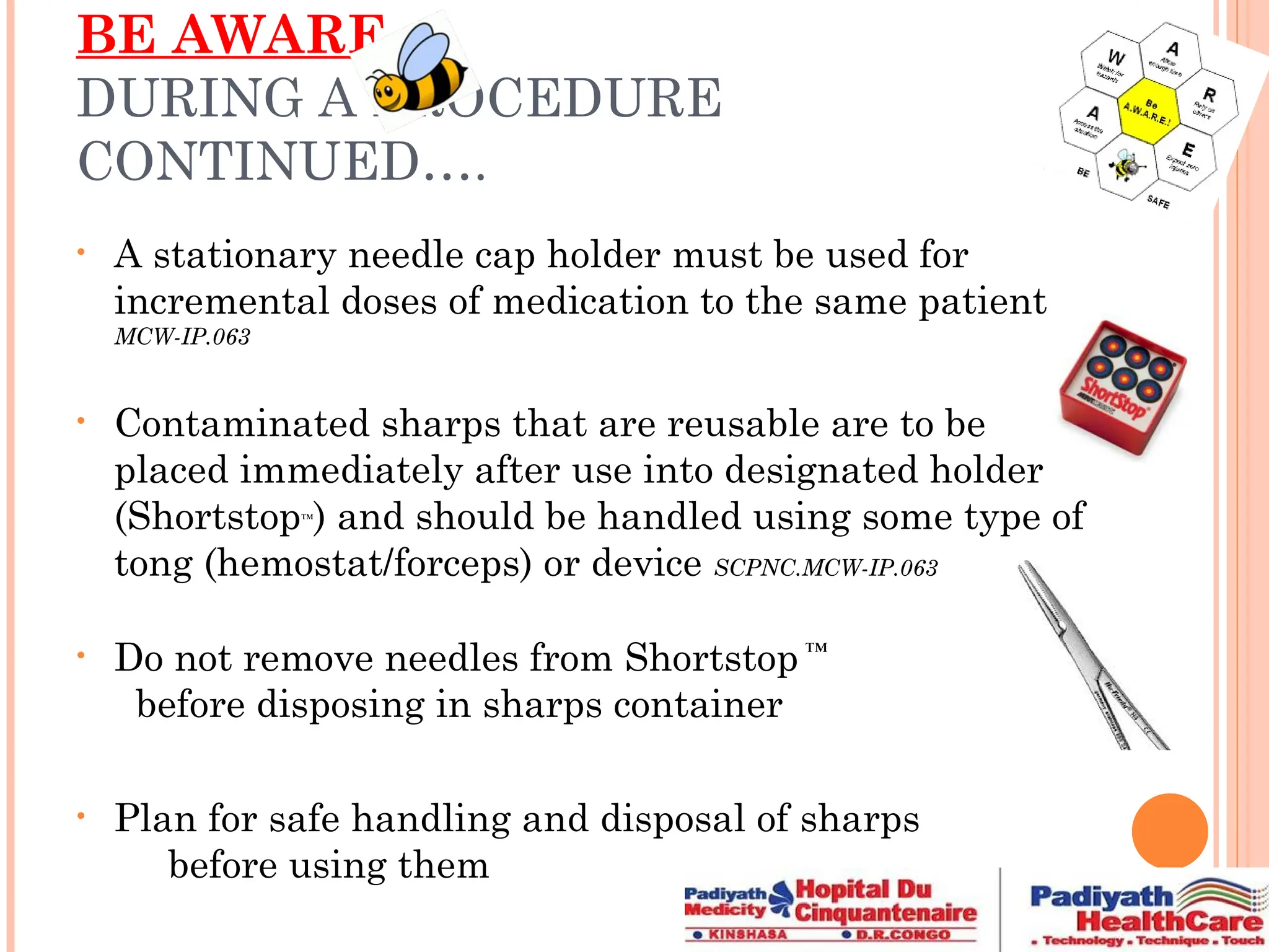 BE AWARE
DURING A PROCEDURE
CONTINUED….
• A stationary needle cap holder must be used for
incremental doses of medication to the same patient
MCW-IP.063
• Contaminated sharps that are reusable are to be
placed immediately after use into designated holder
(Shortstop™
) and should be handled using some type of
tong (hemostat/forceps) or device SCPNC.MCW-IP.063
• Do not remove needles from Shortstop ™
before disposing in sharps container
• Plan for safe handling and disposal of sharps
before using them
 