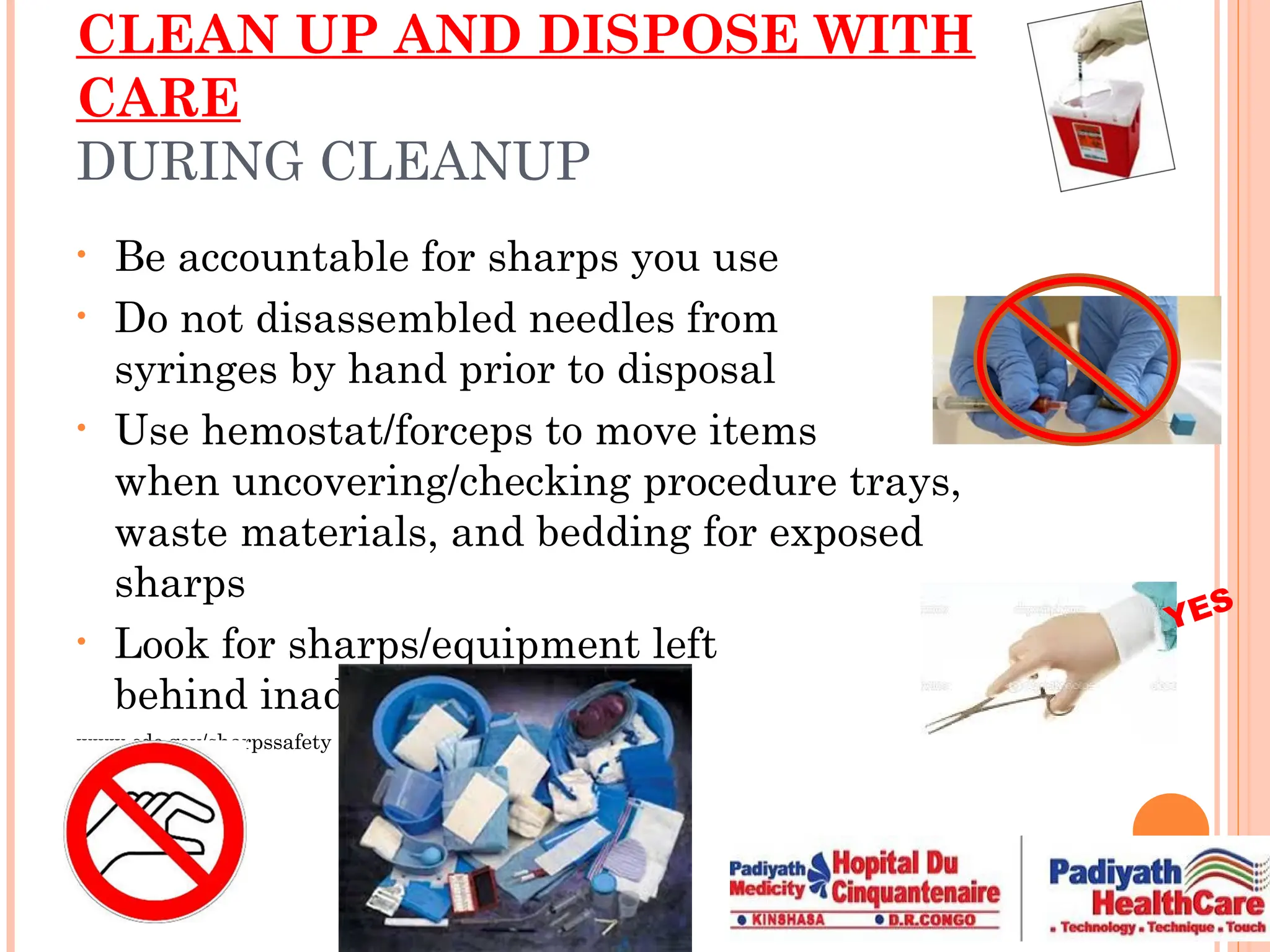 CLEAN UP AND DISPOSE WITH
CARE
DURING CLEANUP
• Be accountable for sharps you use
• Do not disassembled needles from
syringes by hand prior to disposal
• Use hemostat/forceps to move items
when uncovering/checking procedure trays,
waste materials, and bedding for exposed
sharps
• Look for sharps/equipment left
behind inadvertently
www.cdc.gov/sharpssafety
YES
 