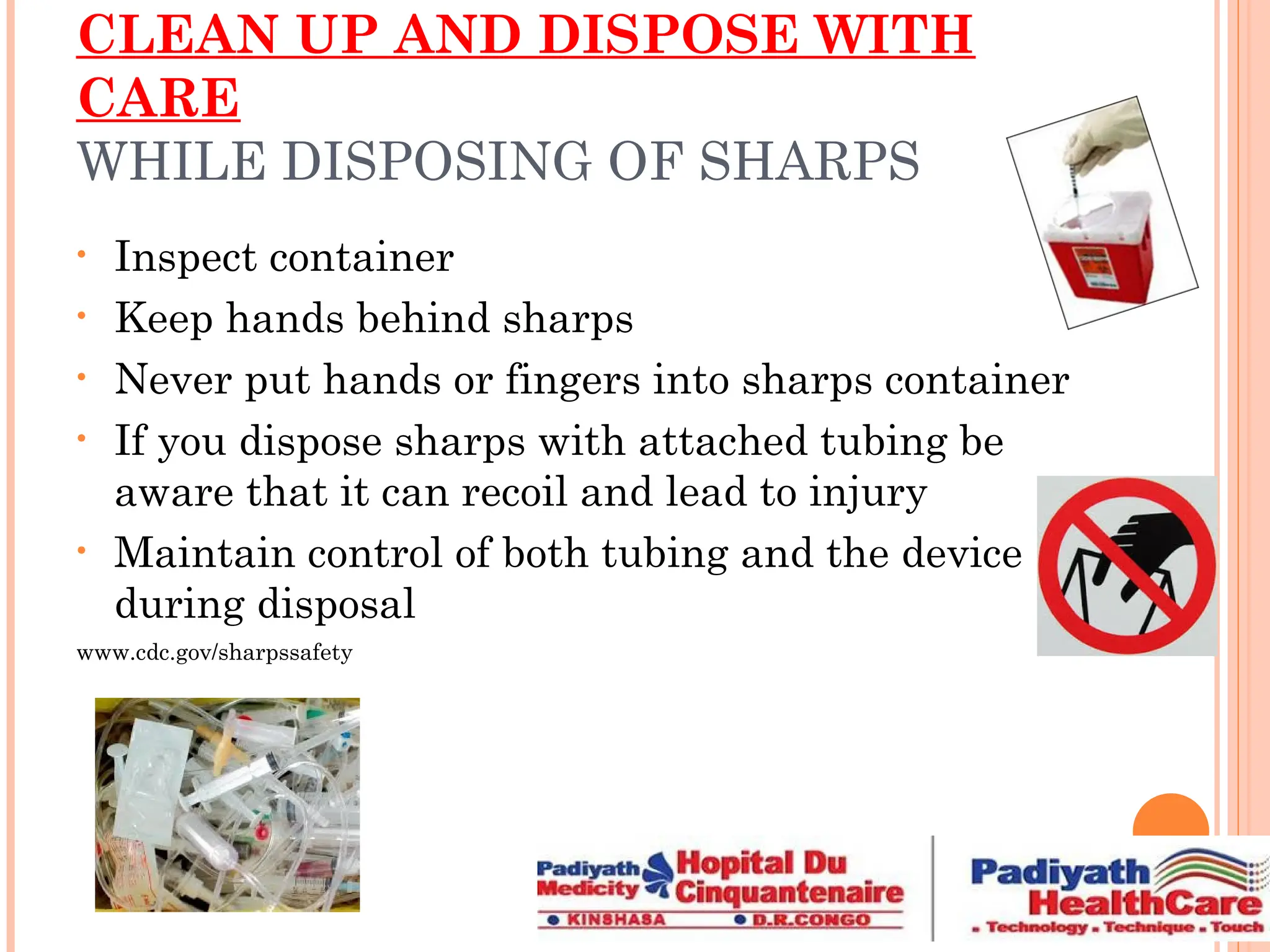 CLEAN UP AND DISPOSE WITH
CARE
WHILE DISPOSING OF SHARPS
• Inspect container
• Keep hands behind sharps
• Never put hands or fingers into sharps container
• If you dispose sharps with attached tubing be
aware that it can recoil and lead to injury
• Maintain control of both tubing and the device
during disposal
www.cdc.gov/sharpssafety
 