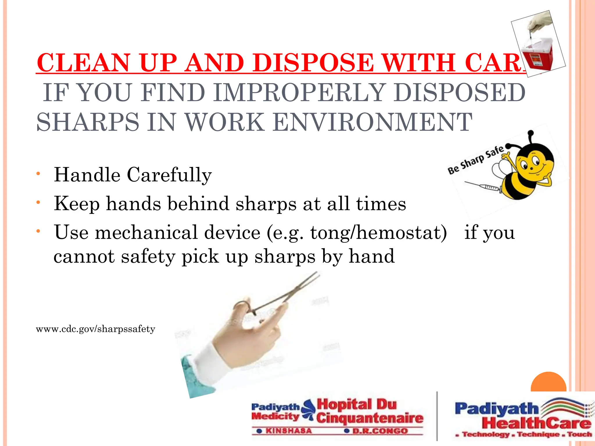 CLEAN UP AND DISPOSE WITH CARE
IF YOU FIND IMPROPERLY DISPOSED
SHARPS IN WORK ENVIRONMENT
• Handle Carefully
• Keep hands behind sharps at all times
• Use mechanical device (e.g. tong/hemostat) if you
cannot safety pick up sharps by hand
www.cdc.gov/sharpssafety
 