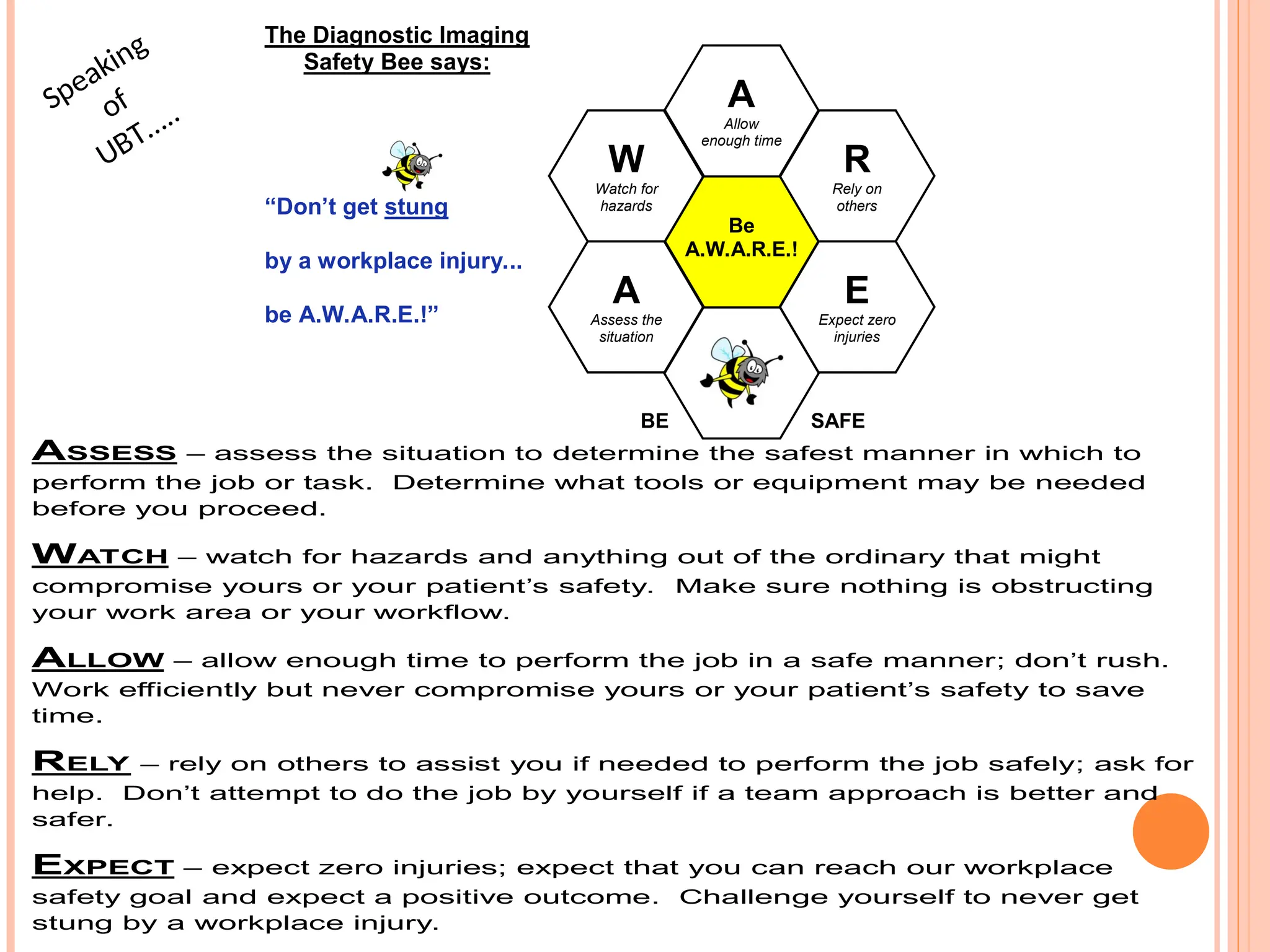 The Diagnostic Imaging
Safety Bee says:
“Don’t get stung
by a workplace injury...
be A.W.A.R.E.!”
BE SAFE
E
Expect zero
injuries
A
Allow
enough time
A
Assess the
situation
W
Watch for
hazards
R
Rely on
others
Be
A.W.A.R.E.!
ASSESS – assess the situation to determine the safest manner in which to
perform the job or task. Determine what tools or equipment may be needed
before you proceed.
WATCH – watch for hazards and anything out of the ordinary that might
compromise yours or your patient’s safety. Make sure nothing is obstructing
your work area or your workflow.
ALLOW – allow enough time to perform the job in a safe manner; don’t rush.
Work efficiently but never compromise yours or your patient’s safety to save
time.
RELY – rely on others to assist you if needed to perform the job safely; ask for
help. Don’t attempt to do the job by yourself if a team approach is better and
safer.
EXPECT – expect zero injuries; expect that you can reach our workplace
safety goal and expect a positive outcome. Challenge yourself to never get
stung by a workplace injury.
Speaking
of
UBT…..
 