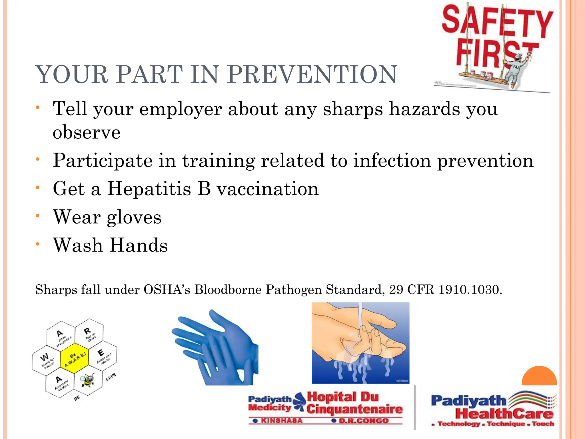 YOUR PART IN PREVENTION
• Tell your employer about any sharps hazards you
observe
• Participate in training related to infection prevention
• Get a Hepatitis B vaccination
• Wear gloves
• Wash Hands
Sharps fall under OSHA’s Bloodborne Pathogen Standard, 29 CFR 1910.1030.
 