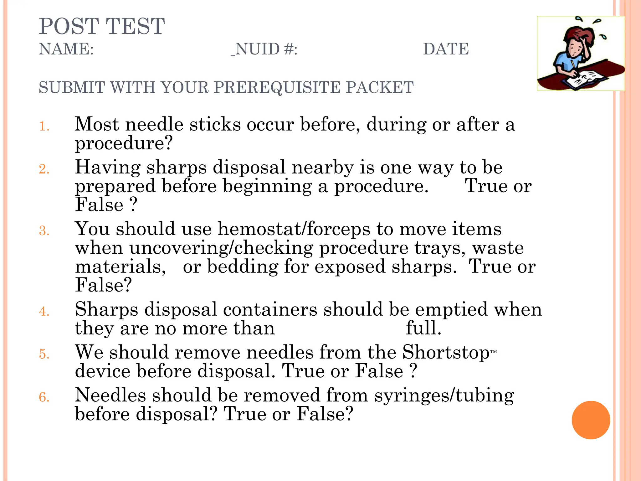POST TEST
NAME: NUID #: DATE
SUBMIT WITH YOUR PREREQUISITE PACKET
1. Most needle sticks occur before, during or after a
procedure?
2. Having sharps disposal nearby is one way to be
prepared before beginning a procedure. True or
False ?
3. You should use hemostat/forceps to move items
when uncovering/checking procedure trays, waste
materials, or bedding for exposed sharps. True or
False?
4. Sharps disposal containers should be emptied when
they are no more than full.
5. We should remove needles from the Shortstop™
device before disposal. True or False ?
6. Needles should be removed from syringes/tubing
before disposal? True or False?
 