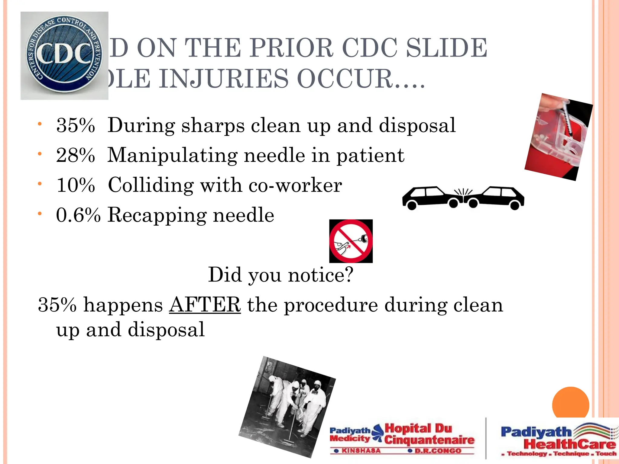 BASED ON THE PRIOR CDC SLIDE
NEEDLE INJURIES OCCUR….
• 35% During sharps clean up and disposal
• 28% Manipulating needle in patient
• 10% Colliding with co-worker
• 0.6% Recapping needle
Did you notice?
35% happens AFTER the procedure during clean
up and disposal
 