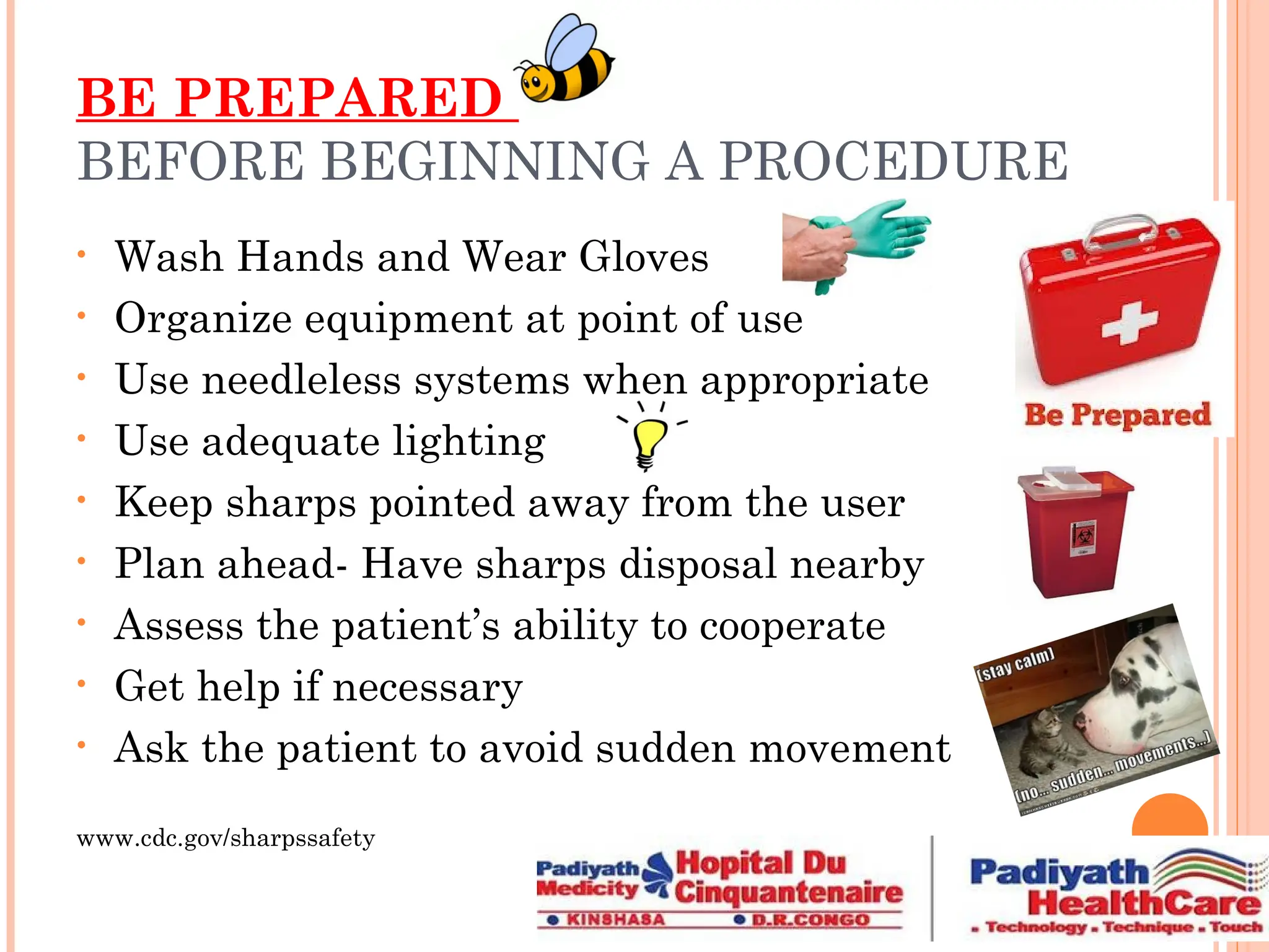 BE PREPARED
BEFORE BEGINNING A PROCEDURE
• Wash Hands and Wear Gloves
• Organize equipment at point of use
• Use needleless systems when appropriate
• Use adequate lighting
• Keep sharps pointed away from the user
• Plan ahead- Have sharps disposal nearby
• Assess the patient’s ability to cooperate
• Get help if necessary
• Ask the patient to avoid sudden movement
www.cdc.gov/sharpssafety
 