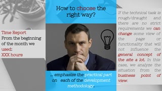 How to choose the
right way?
... emphasize the practical part
on each of the development
methodology.
Time Report
From the beginning
of the month we
used:
XXX hours
If the technical task is
rough/draught and
there are no strict
requirements we can
change some view of
the page or
functionality that will
not influence the
general concept of
the site a lot. In this
case, we analyze the
situation from the
business point of
view.
 