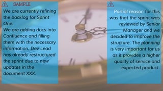 We are currently refining
the backlog for Sprint
One.
We are adding docs into
Confluence and filling
them with the necessary
information. Dev Lead
has already restructured
the sprint due to new
updates in the
document XXX.
Partial reason for this
was that the sprint was
reviewed by Senior
Manager and we
decided to improve the
structure. The planning
is very important for us
as it provides a higher
quality of service and
expected product.
SAMPLE
 