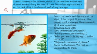 Learn the needs and demands at the
start of the project. Don't start the
project until you've got the answers to
all of your questions.
Bring him back with:
- ”Do I understand you right?”;
- “For my own understanding…”;
- “What you are truly saying ... , is that
correct?”;
- “Help me to understand, please.”;
Focus on the issues. The rest is
unimportant to them.
Doesn't interrupt the process, waits till the deadline arrives and
doesn't answer the questions till then. Starts leaving comments
on the task after it has been closed a long time ago.
 