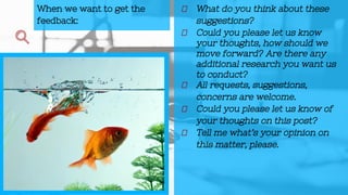 What do you think about these
suggestions?
Could you please let us know
your thoughts, how should we
move forward? Are there any
additional research you want us
to conduct?
All requests, suggestions,
concerns are welcome.
Could you please let us know of
your thoughts on this post?
Tell me what’s your opinion on
this matter, please.
When we want to get the
feedback:
 