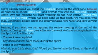 LETTER SAMPLE
I have already asked you about the feedback including the work done, because
we want to be on the same page and provide you with the expected product.
That’s why the moment we start working on the new sprint, means you
approve all the work, which has been done up this point. Are you good with
that? Otherwise, please, check the deployed tasks here *link* and give us your
feedback.
Besides, if you wish, we can appoint the review meeting at the end of the
Sprint #. During this Demo, we will show the work we have accomplished over
the Sprint #. It will include:
- The work we completed
- Key decisions that were made during the sprint
- Demo of the work itself
What do you think about this? Would you like to have the Demo at the end of
the Sprint?
 