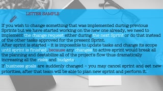 LETTER SAMPLE
If you wish to change something that was implemented during previous
Sprints but we have started working on the new one already, we need to
implement the change request either during the next Sprint or do that instead
of the other tasks approved for the present Sprint.
After sprint is started - it is impossible to update tasks and change its scope
until sprint is finished, because any changes to active sprint would break all
the planning and destabilize all of the project's flow thus dramatically
increasing all the risks and budgets.
If business goals are suddenly changed - you may cancel sprint and set new
priorities, after that team will be able to plan new sprint and perform it.
 