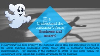 If everything was done properly, the customer will be glad. But sometimes we need to
tell about business advantages which follow after a successful functionality
implementation. For example, if the customer is afraid to lose some money for
unimportant thing, explain him possible advantages for his business.
5.
Understand the
customer’s fears
(business and
money)
 