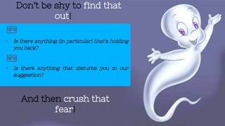 Don’t be shy to find that
out!
- Is there anything (in particular) that’s holding
you back?
- Is there anything that disturbs you in our
suggestion?
And then crush that
fear!
 