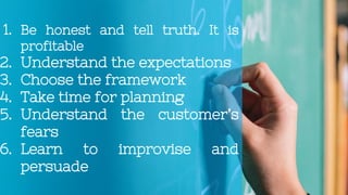 1. Be honest and tell truth. It is
profitable
2. Understand the expectations
3. Choose the framework
4. Take time for planning
5. Understand the customer’s
fears
6. Learn to improvise and
persuade
 