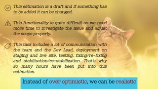 Instead of over optimistic, we can be realistic
This estimation is a draft and if something has
to be added it can be changed.
This functionality is quite difficult so we need
more time to investigate the issue and adjust
the scope properly.
This task includes a lot of communication with
the team and the Dev Lead, deployment on
staging and live site, testing, fixing/re-fixing
and stabilization/re-stabilization. That's why
so many hours have been put into this
estimation.
 
