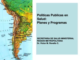 Políticas Publicas en
Salud:
Planes y Programas
SECRETARIA DE SALUD MINISTERIAL
REGION METROPOLITANA
Dr. Víctor M. Revello C.
 