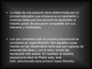    La clase de una persona viene determinada por un
    proceso educativo que empieza en el nacimiento y
    continúa hasta que esa persona ha alcanzado el
    máximo grado de educación compatible con sus
    intereses y habilidades.


   Los que completan todo el proceso educacional se
    convierten en reyes-filósofos. Son aquellos cuyas
    mentes se han desarrollado tanto que son capaces de
    entender las ideas y, por lo tanto, toman las
    decisiones más sabias. En realidad, el sistema
    educacional ideal de Platón está, ante
    todo, estructurado para producir reyes-filósofos.
 