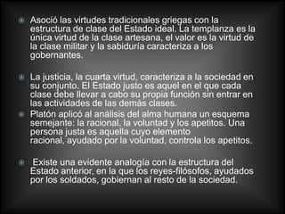    Asoció las virtudes tradicionales griegas con la
    estructura de clase del Estado ideal. La templanza es la
    única virtud de la clase artesana, el valor es la virtud de
    la clase militar y la sabiduría caracteriza a los
    gobernantes.

   La justicia, la cuarta virtud, caracteriza a la sociedad en
    su conjunto. El Estado justo es aquel en el que cada
    clase debe llevar a cabo su propia función sin entrar en
    las actividades de las demás clases.
   Platón aplicó al análisis del alma humana un esquema
    semejante: la racional, la voluntad y los apetitos. Una
    persona justa es aquella cuyo elemento
    racional, ayudado por la voluntad, controla los apetitos.

   Existe una evidente analogía con la estructura del
    Estado anterior, en la que los reyes-filósofos, ayudados
    por los soldados, gobiernan al resto de la sociedad.
 