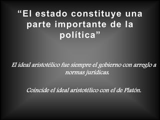 “El estado constituye una
    parte importante de la
           política”


El ideal aristotélico fue siempre el gobierno con arreglo a
                        normas jurídicas.

      Coincide el ideal aristotélico con el de Platón.
 
