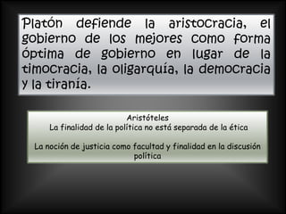 Platón defiende la aristocracia, el
gobierno de los mejores como forma
óptima de gobierno en lugar de la
timocracia, la oligarquía, la democracia
y la tiranía.

                            Aristóteles
      La finalidad de la política no está separada de la ética

  La noción de justicia como facultad y finalidad en la discusión
                             política
 