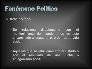    Acto político

     Se    relaciona directamente   con     el
     mantenimiento del poder , es un acto
     encaminado a asegurar el orden de la vida
     social.

     Aquellos que se relacionan con el Estado o
     son el resultado      de   una    lucha   o
     antagonismo social.
 