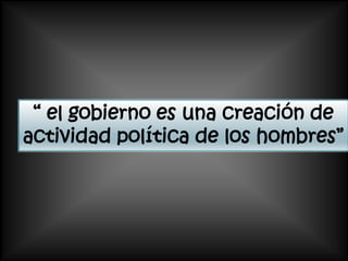 “ el gobierno es una creación de
actividad política de los hombres”
 