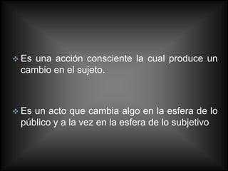  Esuna acción consciente la cual produce un
 cambio en el sujeto.



 Esun acto que cambia algo en la esfera de lo
 público y a la vez en la esfera de lo subjetivo
 