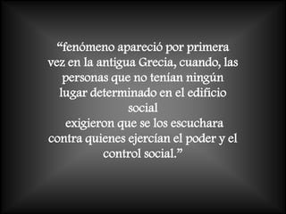“fenómeno apareció por primera
vez en la antigua Grecia, cuando, las
   personas que no tenían ningún
  lugar determinado en el edificio
                social
    exigieron que se los escuchara
contra quienes ejercían el poder y el
           control social.”
 