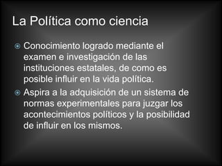 La Política como ciencia
 Conocimiento logrado mediante el
  examen e investigación de las
  instituciones estatales, de como es
  posible influir en la vida política.
 Aspira a la adquisición de un sistema de
  normas experimentales para juzgar los
  acontecimientos políticos y la posibilidad
  de influir en los mismos.
 