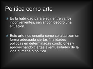 Política como arte
   Es la habilidad para elegir entre varios
    inconvenientes, salvar con decoro una
    situación.

   Este arte nos enseña como se alcanzan en
    forma adecuada ciertas finalidades
    políticas en determinadas condiciones y
    aprovechando ciertas eventualidades de la
    vida humana o política.
 