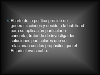    El arte de la política preside de
    generalizaciones y decide a la habilidad
    para su aplicación particular o
    concreta, tratando de investigar las
    soluciones particulares que se
    relacionan con los propósitos que el
    Estado lleva a cabo.
 
