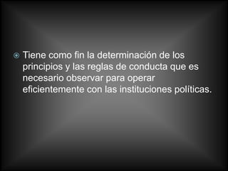    Tiene como fin la determinación de los
    principios y las reglas de conducta que es
    necesario observar para operar
    eficientemente con las instituciones políticas.
 