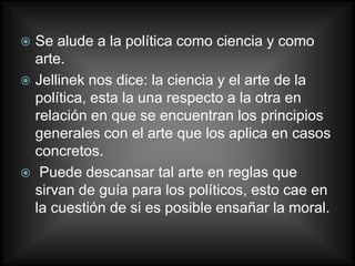 Se alude a la política como ciencia y como
  arte.
 Jellinek nos dice: la ciencia y el arte de la
  política, esta la una respecto a la otra en
  relación en que se encuentran los principios
  generales con el arte que los aplica en casos
  concretos.
 Puede descansar tal arte en reglas que
  sirvan de guía para los políticos, esto cae en
  la cuestión de si es posible ensañar la moral.
 